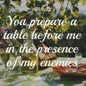 "You prepare a table before me in the presence of my enemies. You anoint my head with oil. My cups runs over." Psalm 23:5