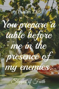 "You prepare a table before me in the presence of my enemies. You anoint my head with oil. My cup runs over." Psalm 23:5